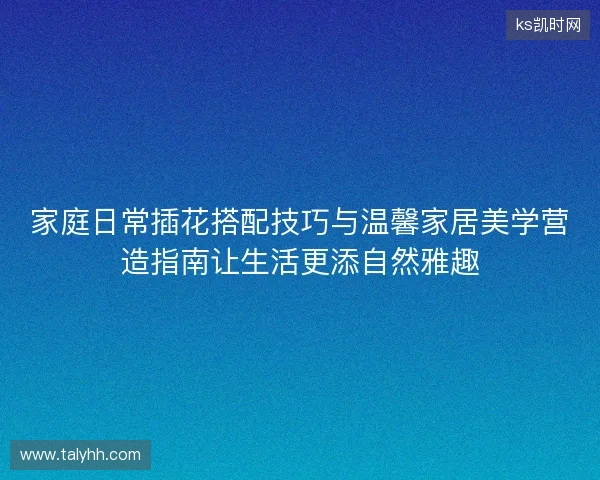 家庭日常插花搭配技巧与温馨家居美学营造指南让生活更添自然雅趣